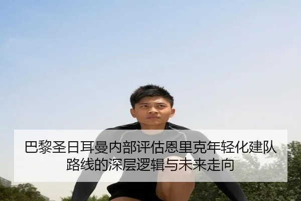 巴黎圣日耳曼内部评估恩里克年轻化建队路线的深层逻辑与未来走向