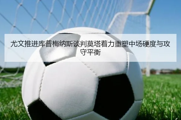 尤文推进库普梅纳斯谈判莫塔着力重塑中场硬度与攻守平衡